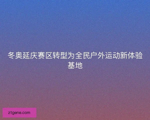 冬奥延庆赛区转型为全民户外运动新体验基地 冬奥延庆赛区转型为全民户外运动新体验基地