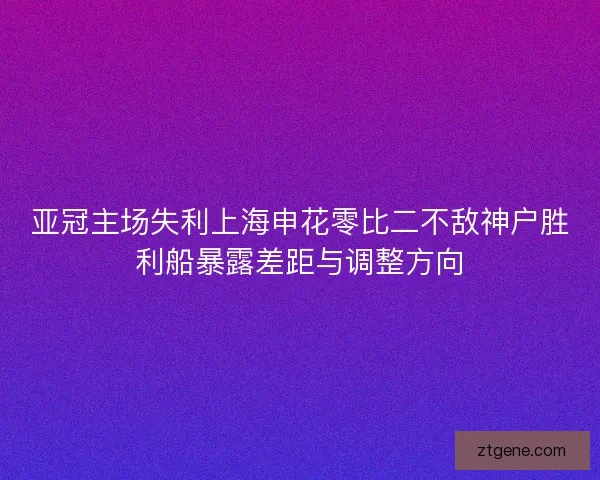 亚冠主场失利上海申花零比二不敌神户胜利船暴露差距与调整方向