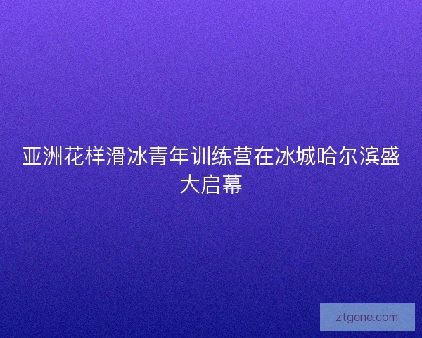 亚洲花样滑冰青年训练营在冰城哈尔滨盛大启幕