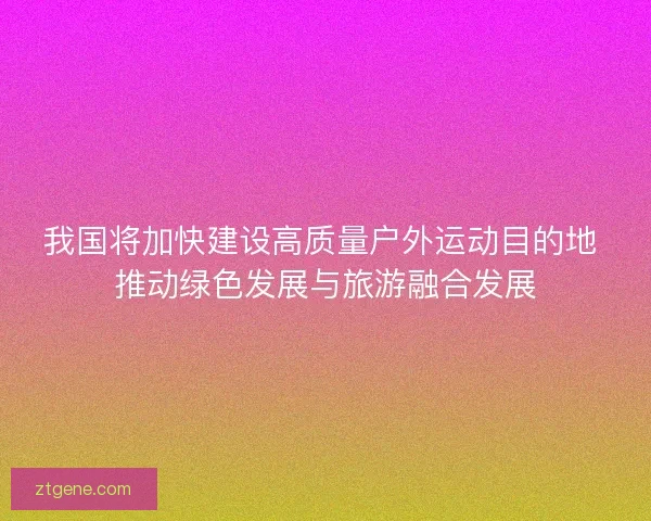 我国将加快建设高质量户外运动目的地 推动绿色发展与旅游融合发展 我国将加快建设高质量户外运动目的地 推动绿色发展与旅游融合发展