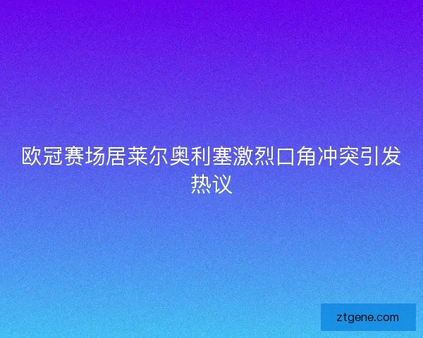 欧冠赛场居莱尔奥利塞激烈口角冲突引发热议