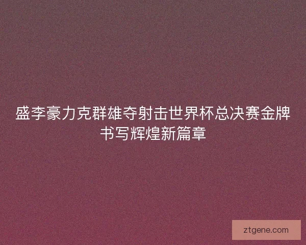 盛李豪力克群雄夺射击世界杯总决赛金牌书写辉煌新篇章 盛李豪力克群雄夺射击世界杯总决赛金牌书写辉煌新篇章