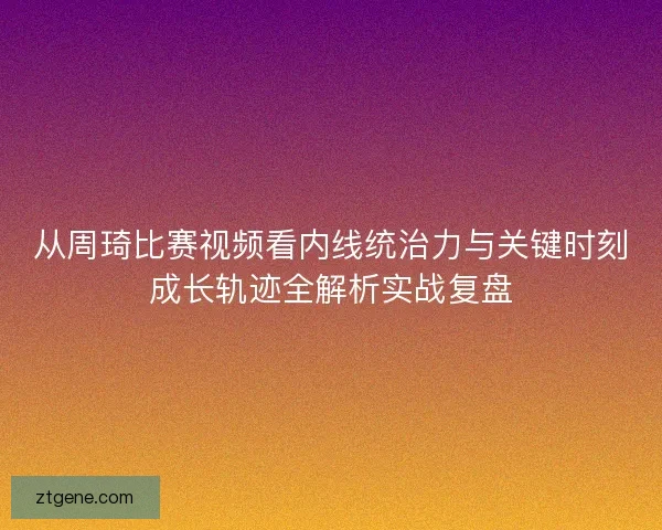 从周琦比赛视频看内线统治力与关键时刻成长轨迹全解析实战复盘