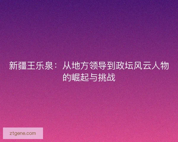 新疆王乐泉:从地方领导到政坛风云人物的崛起与挑战 新疆王乐泉:从地方领导到政坛风云人物的崛起与挑战